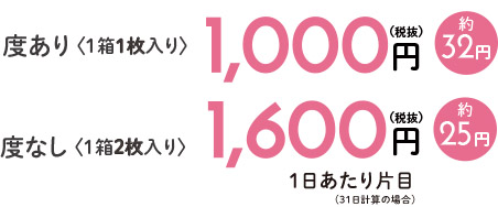 度あり 〈1箱1枚入り〉1,000円(税抜)約32円 度なし〈1箱2枚入り〉1,600円(税抜)約25円 1日あたり片目(31日計算の場合)